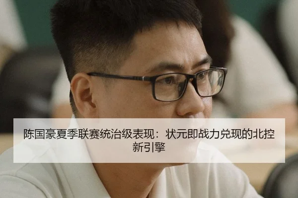 陈国豪夏季联赛统治级表现：状元即战力兑现的北控新引擎
