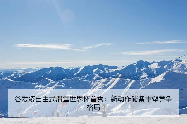 谷爱凌自由式滑雪世界杯首秀：新动作储备重塑竞争格局