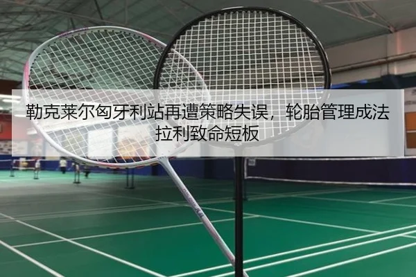 勒克莱尔匈牙利站再遭策略失误，轮胎管理成法拉利致命短板