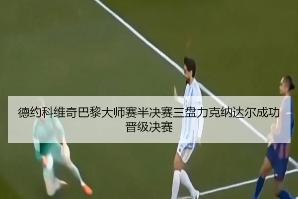 德约科维奇巴黎大师赛半决赛三盘力克纳达尔成功晋级决赛