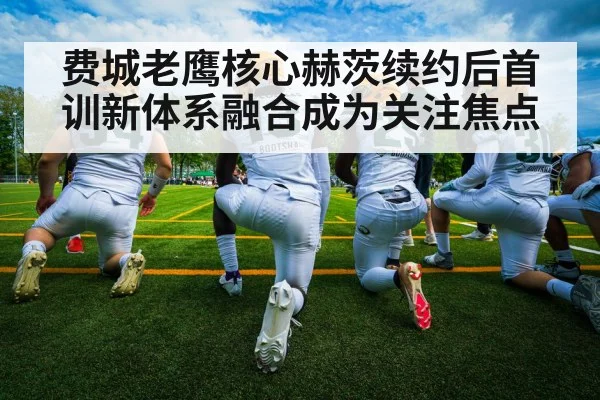 费城老鹰核心赫茨续约后首训新体系融合成为关注焦点