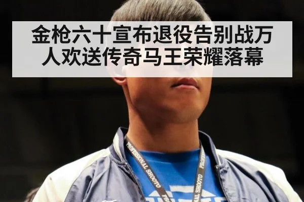金枪六十宣布退役告别战万人欢送传奇马王荣耀落幕