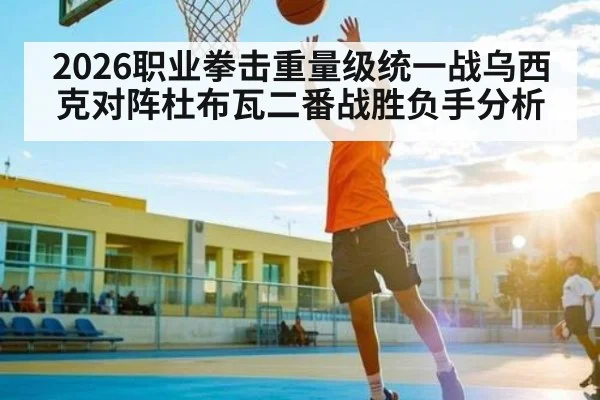 2026职业拳击重量级统一战乌西克对阵杜布瓦二番战胜负手分析